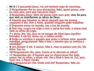    Mt 9:1 E passando Jesus, viu um homem cego de nascença.
   2 Perguntaram-lhe os seus discípulos: Rabi, quem pecou, este
    ou seus pais, para que nascesse cego?
   3 Respondeu Jesus: Nem ele pecou nem seus pais; mas foi para
    que nele se manifestem as obras de Deus.
   4 Importa que façamos as obras daquele que me enviou,
    enquanto é dia; vem a noite, quando ninguém pode trabalhar.
   5 Enquanto estou no mundo, sou a luz do mundo.
   6 Dito isto, cuspiu no chão e com a saliva fez lodo, e untou com
    lodo os olhos do cego,
   7 e disse-lhe: Vai, lava-te no tanque de Siloé (que significa
    Enviado). E ele foi, lavou-se, e voltou vendo.
   8 Então os vizinhos e aqueles que antes o tinham visto, quando
    mendigo, perguntavam: Não é este o mesmo que se sentava a
    mendigar?
   9 Uns diziam: É ele. E outros: Não é, mas se parece com ele. Ele
    dizia: Sou eu.
   10 Perguntaram-lhe, pois: Como se te abriram os olhos?
   11 Respondeu ele: O homem que se chama Jesus fez lodo,
    untou-me os olhos, e disse-me: Vai a Siloé e lava-te. Fui, pois,
    lavei-me, e fiquei vendo.
   12 E perguntaram-lhe: Onde está ele? Respondeu: Não sei.
 