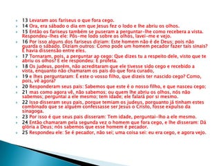    13 Levaram aos fariseus o que fora cego.
   14 Ora, era sábado o dia em que Jesus fez o lodo e lhe abriu os olhos.
   15 Então os fariseus também se puseram a perguntar-lhe como recebera a vista.
    Respondeu-lhes ele: Pôs-me lodo sobre os olhos, lavei-me e vejo.
   16 Por isso alguns dos fariseus diziam: Este homem não é de Deus; pois não
    guarda o sábado. Diziam outros: Como pode um homem pecador fazer tais sinais?
    E havia dissensão entre eles.
   17 Tornaram, pois, a perguntar ao cego: Que dizes tu a respeito dele, visto que te
    abriu os olhos? E ele respondeu: É profeta.
   18 Os judeus, porém, não acreditaram que ele tivesse sido cego e recebido a
    vista, enquanto não chamaram os pais do que fora curado,
   19 e lhes perguntaram: É este o vosso filho, que dizeis ter nascido cego? Como,
    pois, vê agora?
   20 Responderam seus pais: Sabemos que este é o nosso filho, e que nasceu cego;
   21 mas como agora vê, não sabemos; ou quem lhe abriu os olhos, nós não
    sabemos; perguntai a ele mesmo; tem idade; ele falará por si mesmo.
   22 Isso disseram seus pais, porque temiam os judeus, porquanto já tinham estes
    combinado que se alguém confessasse ser Jesus o Cristo, fosse expulso da
    sinagoga.
   23 Por isso é que seus pais disseram: Tem idade, perguntai-lho a ele mesmo.
   24 Então chamaram pela segunda vez o homem que fora cego, e lhe disseram: Dá
    glória a Deus; nós sabemos que esse homem é pecador.
   25 Respondeu ele: Se é pecador, não sei; uma coisa sei: eu era cego, e agora vejo.
 