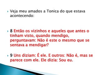    Veja meu amados a Tonica do que estava
    acontecendo:



   8 Então os vizinhos e aqueles que antes o
    tinham visto, quando mendigo,
    perguntavam: Não é este o mesmo que se
    sentava a mendigar?

   9 Uns diziam: É ele. E outros: Não é, mas se
    parece com ele. Ele dizia: Sou eu.
 