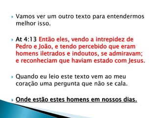    Vamos ver um outro texto para entendermos
    melhor isso.

   At 4:13 Então eles, vendo a intrepidez de
    Pedro e João, e tendo percebido que eram
    homens iletrados e indoutos, se admiravam;
    e reconheciam que haviam estado com Jesus.

   Quando eu leio este texto vem ao meu
    coração uma pergunta que não se cala.

   Onde estão estes homens em nossos dias.
 