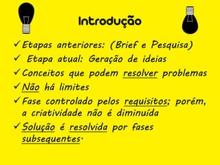 Introdução
Etapas anteriores: (Brief e Pesquisa)
 Etapa atual: Geração de ideias
Conceitos que podem resolver problemas
Não há limites
Fase controlado pelos requisitos; porém,
 a criatividade não é diminuída
Solução é resolvida por fases
 subsequentes.
 