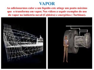 VAPOR
Ao adicionarmos calor a um líquido este atinge um ponto máximo
que o transforma em vapor. Nos vídeos a seguir exemplos do uso
do vapor na indústria naval (Caldeira) e energética ( Turbinas).
 
