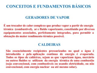 CONCEITOS E FUNDAMENTOS BÁSICOS
CALDEIRAS
São essencialmente recipientes pressurizados no qual a água é
introduzida e pela aplicação continua de energia é evaporada.
Todos os tipos de caldeiras, sejam as que vaporizam água, mercúrio
ou outros fluídos se utilizam da energia térmica de uma combustão
(seja convencional, com combustíveis ou usando eletricidade, ou não
convencional, com energia nuclear ou até mesmo solar).
GERADORES DE VAPOR
É um trocador de calor complexo que produz vapor a partir de energia
térmica (combustível), ar e fluido vaporizante, constituído por diversos
equipamentos associados, perfeitamente integrados, para permitir a
obtenção do maior rendimento térmico possível.
 
