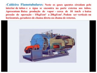 -Caldeira Flamotubulares: Neste os gases quentes circulam pelo
interior de tubos e a água se encontra na parte externa aos tubos.
Apresentam Baixa produção de vapor – cerca de 10 ton/h e baixa
pressão de operação – 15kgf/cm² a 20kgf/cm². Podem ser verticais ou
horizontais, geradores de chama direta ou chama de retorno.
 
