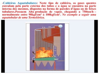 -Caldeiras Aquatubulares: Neste tipo de caldeira, os gases quentes
corculam pela parte externa dos tubos e a água se encontra na parte
interna dos mesmos, dispostos na forma de paredes d’água ou de feixes
tubulares.Possuem Alta produção de vapor, chegando a 750ton/h –
normalmente entre 90kgf/cm² a 100kgf/cm². No exemplo a seguir uma
aquatubular de uma Termelétrica.
 