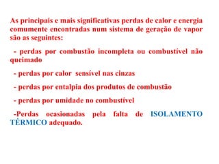 As principais e mais significativas perdas de calor e energia
comumente encontradas num sistema de geração de vapor
são as seguintes:
- perdas por combustão incompleta ou combustível não
queimado
- perdas por calor sensível nas cinzas
- perdas por entalpia dos produtos de combustão
- perdas por umidade no combustível
-Perdas ocasionadas pela falta de ISOLAMENTO
TÉRMICO adequado.
 