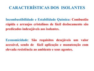 CARACTERÍSTICAS DOS ISOLANTES
Incombustibilidade e Estabilidade Química: Combustão
rápida e arranjos cristalinos de fácil deslocamento são
predicados indesejáveis aos isolantes.
Economicidade: São requisitos desejáveis um valor
acessível, sendo de fácil aplicação e manutenção com
elevada resistência ao ambiente e seus agentes.
 