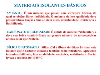 MATERIAIS ISOLANTES BÁSICOS
AMIANTO: É um mineral que possui uma estrutura fibrosa, do
qual se obtém fibras individuais. O amianto de boa qualidade deve
possuir fibras longas e finas e além disto, infusibilidade, resistência e
flexibilidade.
CARBONATO DE MAGNÉSIO: É obtido do mineral "dolomita", e
deve sua baixa condutividade ao grande número de microscópicas
células de ar que contém.
SÍLICA DIATOMÁCEA: Silica, Cal e fibras sintéticas formam este
isolante que é bastante utilizado também como refratário. Apresenta
incombustibilidade, boa estabilidade mecânica, resistência a flexão,
leveza e suporta até 1040° C
 