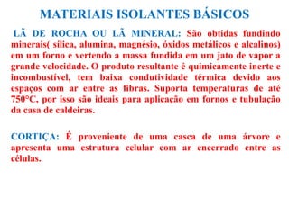 MATERIAIS ISOLANTES BÁSICOS
LÃ DE ROCHA OU LÃ MINERAL: São obtidas fundindo
minerais( sílica, alumina, magnésio, óxidos metálicos e alcalinos)
em um forno e vertendo a massa fundida em um jato de vapor a
grande velocidade. O produto resultante é quimicamente inerte e
incombustível, tem baixa condutividade térmica devido aos
espaços com ar entre as fibras. Suporta temperaturas de até
750°C, por isso são ideais para aplicação em fornos e tubulação
da casa de caldeiras.
CORTIÇA: É proveniente de uma casca de uma árvore e
apresenta uma estrutura celular com ar encerrado entre as
células.
 