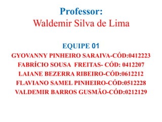 Professor:
Waldemir Silva de Lima
EQUIPE 01
GYOVANNY PINHEIRO SARAIVA-CÓD:0412223
FABRÍCIO SOUSA FREITAS- CÓD: 0412207
LAIANE BEZERRA RIBEIRO-CÓD:0612212
FLAVIANO SAMEL PINHEIRO-CÓD:0512228
VALDEMIR BARROS GUSMÃO-CÓD:0212129
 