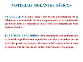 MATERIAIS ISOLANTES BÁSICOS
VERMICULITA: É uma "mica" que possui a propriedade de se
dilatar em um só sentido durante o aquecimento. O ar aprisionado
em bolsas entre as camadas de mica torna este material um bom
isolante térmico.
PLÁSTICOS EXPANDIDOS:São essencialmente poliestireno
expandido e poliuretano expandido que são produzido destas
matérias plásticas, as quais durante a fabricação sofrem uma
expansão com formação de bolhas internas microscópicas.
 