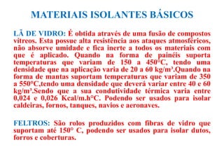 MATERIAIS ISOLANTES BÁSICOS
LÃ DE VIDRO: É obtida através de uma fusão de compostos
vítreos. Esta possue alta resistência aos ataques atmosféricos,
não absorve umidade e fica inerte a todos os materiais com
que é aplicado. Quando na forma de painéis suporta
temperaturas que variam de 150 a 450°C, tendo uma
densidade que na aplicação varia de 20 a 60 kg/m³.Quando na
forma de mantas suportam temperaturas que variam de 350
a 550°C,tendo uma densidade que deverá variar entre 40 e 60
kg/m³.Sendo que a sua condutividade térmica varia entre
0,024 e 0,026 Kcal/m.h°C. Podendo ser usados para isolar
caldeiras, fornos, tanques, navios e aeronaves.
FELTROS: São rolos produzidos com fibras de vidro que
suportam até 150° C, podendo ser usados para isolar dutos,
forros e coberturas.
 