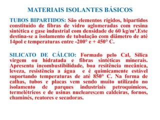 MATERIAIS ISOLANTES BÁSICOS
TUBOS BIPARTIDOS: São elementos rígidos, bipartidos
constituído de fibras de vidro aglomeradas com resina
sintética e gase industrial com densidade de 60 kg/m³.Este
destina-se a isolamento de tubulação com diâmetro de até
14pol e temperaturas entre -200° e + 450° C.
SILICATO DE CÁLCIO: Formado pelo Cal, Sílica
virgem ou hidratada e fibras sintéticas minerais.
Apresenta incombustibilidade, boa resitência mecânica,
leveza, resistência a água e é quimicamente estável
suportando temperaturas de até 850° C. Na forma de
calhas, tubos e placas vem sendo muito utilizado no
isolamento de parques industriais petroquímicos,
termelétricos e de usinas nucleares;em caldeiras, fornos,
chaminés, reatores e secadoras.
 