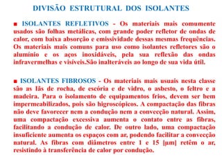 DIVISÃO ESTRUTURAL DOS ISOLANTES
■ ISOLANTES REFLETIVOS - Os materiais mais comumente
usados são folhas metálicas, com grande poder refletor de ondas de
calor, com baixa absorção e emissividade dessas mesmas frequências.
Os materiais mais comuns para uso como isolantes refletores são o
alumínio e os aços inoxidáveis, pela sua reflexão das ondas
infravermelhas e visíveis.São inalteráveis ao longo de sua vida útil.
■ ISOLANTES FIBROSOS - Os materiais mais usuais nesta classe
são as Iãs de rocha, de escória e de vidro, o asbesto, o feltro e a
madeira. Para o isolamento de equipamentos frios, devem ser bem
impermeabilizados, pois são higroscópicos. A compactação das fibras
não deve favorecer nem a condução nem a convecção natural. Assim,
uma compactação excessiva aumenta o contato entre as fibras,
facilitando a condução de calor. De outro lado, uma compactação
insuficiente aumenta os espaços com ar, podendo facilitar a convecção
natural. As fibras com diâmetros entre 1 e 15 [µm] retêm o ar,
resistindo à transferência de calor por condução.
 