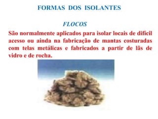 FORMAS DOS ISOLANTES
FLOCOS
São normalmente aplicados para isolar locais de difícil
acesso ou ainda na fabricação de mantas costuradas
com telas metálicas e fabricados a partir de lãs de
vidro e de rocha.
 