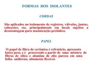 FORMAS DOS ISOLANTES
CORDAS
São aplicados no isolamento de registros, válvulas, juntas,
cabeçotes, etc, principalmente em locais sujeitos a
desmontagem para manutenção periódica.
PAPEL
O papel de fibra de cerâmica é refratário, apresenta
baixo peso, e é processado a partir de uma mistura de
fibras de sílica e alumina de alta pureza em uma
folha uniforme, altamente flexível.
 