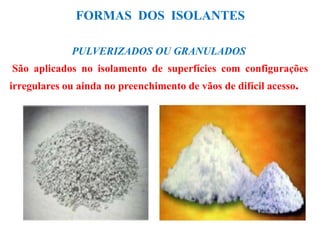 FORMAS DOS ISOLANTES
PULVERIZADOS OU GRANULADOS
São aplicados no isolamento de superfícies com configurações
irregulares ou ainda no preenchimento de vãos de difícil acesso.
 