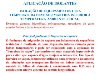 APLICAÇÃO DE ISOLANTES
ISOLAÇÃO DE EQUIPAMENTOS CUJA
TEMPERATURA DEVE SER MANTIDA INFERIOR À
TEMPERATURA AMBIENTE LOCAL.
Exemplo: câmaras frigoríficas, refrigeradores, trocadores de calor
usando fluidos a baixa temperatura, etc .
Principal problema = Migração de vapores
O fenômeno da migração de vapores em isolamento de superfícies
resfriadas é resultante de uma depressão interna causada pelas
baixas temperaturas e pode ser equalizado com a aplicação de
"barreiras de vapor" que consiste em usar materiais impermeáveis
para evitar que vapores d'água atinjam o isolamento. Um tipo de
barreira de vapor, comumente utilizado para proteger o isolamento
de tubulações que transportam fluidos em baixas temperaturas,
consiste de folhas de alumínio ( normalmente com 0,15 mm )
coladas com adesivo especial no sentido longitudinal.
 