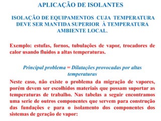 APLICAÇÃO DE ISOLANTES
ISOLAÇÃO DE EQUIPAMENTOS CUJA TEMPERATURA
DEVE SER MANTIDA SUPERIOR À TEMPERATURA
AMBIENTE LOCAL.
Exemplo: estufas, fornos, tubulações de vapor, trocadores de
calor usando fluidos a altas temperaturas.
Principal problema = Dilatações provocadas por altas
temperaturas
Neste caso, não existe o problema da migração de vapores,
porém devem ser escolhidos materiais que possam suportar as
temperaturas de trabalho. Nas tabelas a seguir encontramos
uma serie de outros componentes que servem para construção
das fundações e para o isolamento dos componentes dos
sistemas de geração de vapor:
 