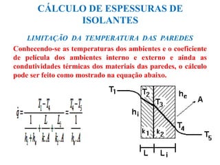 CÁLCULO DE ESPESSURAS DE
ISOLANTES
LIMITAÇÃO DA TEMPERATURA DAS PAREDES
Conhecendo-se as temperaturas dos ambientes e o coeficiente
de película dos ambientes interno e externo e ainda as
condutividades térmicas dos materiais das paredes, o cálculo
pode ser feito como mostrado na equação abaixo.
 