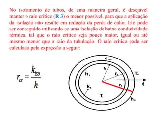 No isolamento de tubos, de uma maneira geral, é desejável
manter o raio crítico (R 3) o menor possível, para que a aplicação
da isolação não resulte em redução da perda de calor. Isto pode
ser conseguido utilizando-se uma isolação de baixa condutividade
térmica, tal que o raio crítico seja pouco maior, igual ou até
mesmo menor que o raio da tubulação. O raio crítico pode ser
calculado pela expressão a seguir:
 