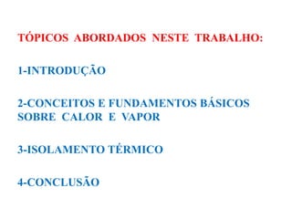 TÓPICOS ABORDADOS NESTE TRABALHO:
1-INTRODUÇÃO
2-CONCEITOS E FUNDAMENTOS BÁSICOS
SOBRE CALOR E VAPOR
3-ISOLAMENTO TÉRMICO
4-CONCLUSÃO
 