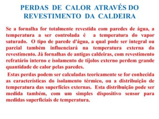 PERDAS DE CALOR ATRAVÉS DO
REVESTIMENTO DA CALDEIRA
Se a fornalha for totalmente revestida com paredes de água, a
temperatura a ser controlada é a temperatura do vapor
saturado. O tipo de parede d'água, a qual pode ser integral ou
parcial também influenciará na temperatura externa do
revestimento. Já fornalhas de antigas caldeiras, com revestimento
refratário interno e isolamento de tijolos externo perdem grande
quantidade de calor pelas paredes.
Estas perdas podem ser calculadas teoricamente se for conhecida
as características do isolamento térmico, ou a distribuição de
temperatura das superfícies externas. Esta distribuição pode ser
medida também, com um simples dispositivo sensor para
medidas superficiais de temperatura.
 