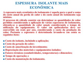 ESPESSURA ISOLANTE MAIS
ECONÔMICA
A espessura mais econômica do isolamento é aquela para a qual a soma
do custo anual da perda de calor e do custo anual do isolamento seja
mínimo.
O processo de cálculo consiste em determinar as quantidades de calor
perdidas considerando a aplicação de várias espessuras de isolamento,
obtendo-se a quantidade de calor anual, considerando o tempo de
utilização do equipamento. O valor em quilocalorias deve ser
convertido em reais por ano, considerando o custo da produção do
calor. Portanto a espessura é determinada levando-se em conta os
seguintes itens:
■ Custo do isolante, incluindo a aplicação;
■ Custo da geração do calor;
■ Custo de amortização do investimento;
■ Depreciação dos materiais e equipamentos isolados;
■ Fatores térmicos (condutividades, temperaturas) e dimensões;
■ Tempo de operação; e
■ Custo da manutenção do isolamento.
 