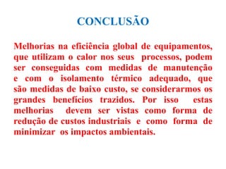 CONCLUSÃO
Melhorias na eficiência global de equipamentos,
que utilizam o calor nos seus processos, podem
ser conseguidas com medidas de manutenção
e com o isolamento térmico adequado, que
são medidas de baixo custo, se considerarmos os
grandes benefícios trazidos. Por isso estas
melhorias devem ser vistas como forma de
redução de custos industriais e como forma de
minimizar os impactos ambientais.
 