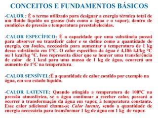CONCEITOS E FUNDAMENTOS BÁSICOS
-CALOR : É o termo utilizado para designar a energia térmica total de
um fluído líquido ou gasoso (tais como a água e o vapor), dentro de
condições de pressão e temperatura preestabelecidas.
-CALOR ESPECÍFICO: É a capacidade que uma substância possui
para absorver ou transferir calor e se define como a quantidade de
energia, em Joules, necessária para aumentar a temperatura de 1 kg
dessa substância em 1°C. O calor específico da água é 4,186 kJ/kg °C
ou 1 kcal/kg °C. Isso representa dizer que se houver uma transferência
de calor de 1 kcal para uma massa de 1 kg de água, ocorrerá um
aumento de 1°C na temperatura.
-CALOR SENSÍVEL:É a quantidade de calor contido por exemplo na
água, em seu estado líquido.
-CALOR LATENTE: Quando atingida a temperatura de 100°C na
pressão atmosférica, se a água continuar a receber calor, passará a
ocorrer a transformação da água em vapor, à temperatura constante.
Esse calor adicional chama-se Calor latente, sendo a quantidade de
energia necessária para transformar 1 kg de água em 1 kg de vapor.
 