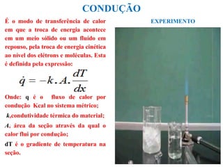 CONDUÇÃO
É o modo de transferência de calor
em que a troca de energia acontece
em um meio sólido ou um fluído em
repouso, pela troca de energia cinética
ao nível dos elétrons e moléculas. Esta
é definida pela expressão:
Onde: q é o fluxo de calor por
condução Kcal no sistema métrico;
k,condutividade térmica do material;
A, área da seção através da qual o
calor flui por condução;
dT é o gradiente de temperatura na
seção.
EXPERIMENTO
 