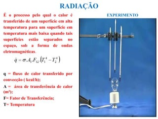 RADIAÇÃO
É o processo pelo qual o calor é
transferido de um superfície em alta
temperatura para um superfície em
temperatura mais baixa quando tais
superfícies estão separados no
espaço, sob a forma de ondas
eletromagnéticas.
q = fluxo de calor transferido por
convecção ( kcal/h);
A = área de transferência de calor
(m²);
F= Fator de Transferência;
T= Temperatura
EXPERIMENTO
 