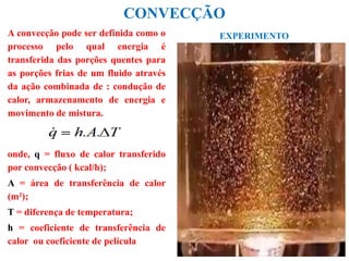 CONVECÇÃO
A convecção pode ser definida como o
processo pelo qual energia é
transferida das porções quentes para
as porções frias de um fluido através
da ação combinada de : condução de
calor, armazenamento de energia e
movimento de mistura.
onde, q = fluxo de calor transferido
por convecção ( kcal/h);
A = área de transferência de calor
(m²);
T = diferença de temperatura;
h = coeficiente de transferência de
calor ou coeficiente de película
EXPERIMENTO
 