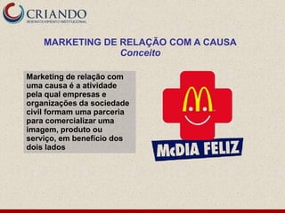 MARKETING DE RELAÇÃO COM A CAUSA
                 Conceito

Marketing de relação com
uma causa é a atividade
pela qual empresas e
organizações da sociedade
civil formam uma parceria
para comercializar uma
imagem, produto ou
serviço, em benefício dos
dois lados
 