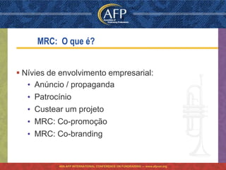 MRC: O que é?


 Nívies de envolvimento empresarial:
   • Anúncio / propaganda
   • Patrocínio
   • Custear um projeto
   • MRC: Co-promoção
   • MRC: Co-branding


           46th AFP INTERNATIONAL CONFERENCE ON FUNDRAISING — www.afpnet.org
 