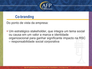 Co-branding
Do ponto de vista da empresa:

 Um estratégico stakeholder, que integra um tema social
  ou causa em um valor a marca e identidade
  organizacional para ganhar significante impacto na RSC
  – responsabilidade social corporativa




            46th AFP INTERNATIONAL CONFERENCE ON FUNDRAISING — www.afpnet.org
 