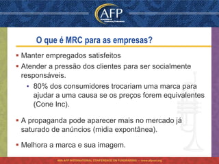 O que é MRC para as empresas?
 Manter empregados satisfeitos
 Atender a pressão dos clientes para ser socialmente
  responsáveis.
    • 80% dos consumidores trocariam uma marca para
      ajudar a uma causa se os preços forem equivalentes
      (Cone Inc).

 A propaganda pode aparecer mais no mercado já
  saturado de anúncios (midia expontânea).

 Melhora a marca e sua imagem.
            46th AFP INTERNATIONAL CONFERENCE ON FUNDRAISING — www.afpnet.org
 