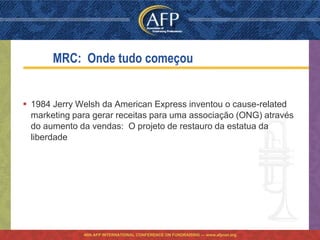 MRC: Onde tudo começou


 1984 Jerry Welsh da American Express inventou o cause-related
  marketing para gerar receitas para uma associação (ONG) através
  do aumento da vendas: O projeto de restauro da estatua da
  liberdade




              46th AFP INTERNATIONAL CONFERENCE ON FUNDRAISING — www.afpnet.org
 