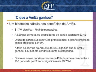 O que a AmEx ganhou?
 Um hipotético cálculo dos benefícios da AmEx.
   • $1.7M significa 170M de transações.
   • A $20 por compra, os possuidores do cartão gastaram $3.4B.
   • O uso do cartão subiu 28% no primeiro mês, o ganho projetado
     com o projeto foi $340M.
   • A taxa do serviço da AmEx é de 4%, significa que a AmEx
     ganhou $13.6M em vendas durante a campanha.

   • Como os novos cartões cresceram 45% durante a campanha a
     $50 por cada por 3 anos, significa mais $3.75M.


             46th AFP INTERNATIONAL CONFERENCE ON FUNDRAISING — www.afpnet.org
 