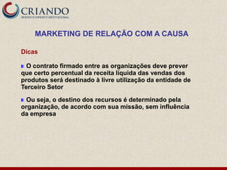 MARKETING DE RELAÇÃO COM A CAUSA

Dicas

  O contrato firmado entre as organizações deve prever
que certo percentual da receita líquida das vendas dos
produtos será destinado à livre utilização da entidade de
Terceiro Setor

  Ou seja, o destino dos recursos é determinado pela
organização, de acordo com sua missão, sem influência
da empresa
 