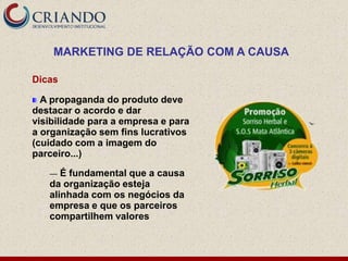 MARKETING DE RELAÇÃO COM A CAUSA

Dicas

  A propaganda do produto deve
destacar o acordo e dar
visibilidade para a empresa e para
a organização sem fins lucrativos
(cuidado com a imagem do
parceiro...)

   —  É fundamental que a causa
   da organização esteja
   alinhada com os negócios da
   empresa e que os parceiros
   compartilhem valores
 