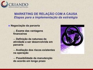 MARKETING DE RELAÇÃO COM A CAUSA
  Etapas para a implementação da estratégia

Negociação da parceria

 —  Exame das vantagens
 financeiras

 —  Definição da natureza da
 atividade a ser desenvolvida em
 parceria

 — Avaliação   dos riscos existentes
 na operação

 — Possibilidade da manutenção
 do acordo em longo prazo
 