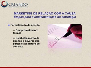 MARKETING DE RELAÇÃO COM A CAUSA
  Etapas para a implementação da estratégia

Formalização do acordo

 — Comprometimento
 formal

 — Estabelecimento de
 direitos e deveres das
 partes e assinatura de
 contrato
 