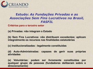 Estudo: As Fundações Privadas e as
 Associações Sem Fins Lucrativos no Brasil,
                  FASFIL
Critérios para o terceiro setor

(a) Privadas: não integram o Estado

(b) Sem Fins Lucrativos: não distribuem excedentes; aplicam
integralmente os recursos nas finalidades estatutárias

(c) Institucionalizadas : legalmente constituídas

(d) Auto-Administradas: capazes de gerir suas próprias
atividades

(e) Voluntárias: podem ser livremente constituídas por
qualquer grupo de pessoas (fundadores deliberam sobre o
direcionamento)
 