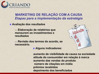 MARKETING DE RELAÇÃO COM A CAUSA
  Etapas para a implementação da estratégia
Avaliação dos resultados

  — Elaboração de relatórios que
  mensurem os investimentos e
  resultados

  — Revisão dos termos do acordo, se
  necessário.
                 Alguns indicadores:

               aumento de visibilidade da causa na sociedade
               atitude do consumidor em relação à marca
               aumento das vendas do produto
               número de citações em mídia
               prêmios recebidos
               depoimento dos beneficiados
 