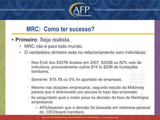 MRC: Como ter sucesso?
 Primeiro: Seja realista.
   • MRC não é para todo mundo.
   • O verdadeiro dinheiro esta no relacionamento com indivíduos:

       ›   Nos EUA dos $307B doados em 2007, $252B ou 82% veio de
           indivíduos, provavelmente outros $15 to $20B de fundações
           familiares.
       ›   Somente $15.7B ou 5% foi aportado de empresas.

       ›   Mesmo nas doações empresariai, segundo estudo da Mckinsey
           parece que é direcionado por poucos to topo das empresas;
       ›   foi perguntado qual o maior peso na decisão do foco da filantropia
           empresarial:
              – 45%disseram que a decisão foi baseada em interesse pessoal
                do CEO/board members.
                46th AFP INTERNATIONAL CONFERENCE ON FUNDRAISING — www.afpnet.org
 