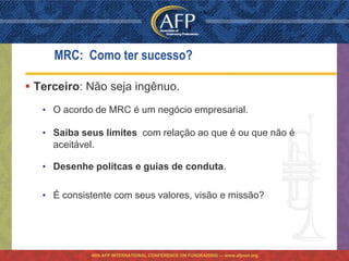 MRC: Como ter sucesso?

 Terceiro: Não seja ingênuo.
   • O acordo de MRC é um negócio empresarial.

   • Saiba seus limites com relação ao que é ou que não é
     aceitável.

   • Desenhe polítcas e guias de conduta.

   • É consistente com seus valores, visão e missão?




             46th AFP INTERNATIONAL CONFERENCE ON FUNDRAISING — www.afpnet.org
 