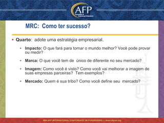 MRC: Como ter sucesso?

 Quarto: adote uma estratégia empresarial.
   • Impacto: O que fará para tornar o mundo melhor? Você pode provar
     ou medir?

   • Marca: O que você tem de único de diferente no seu mercado?

   • Imagem: Como você é visto? Como você vai melhorar a imagem de
     suas empresas parceiras? Tem exemplos?

   • Mercado: Quem é sua tribo? Como você define seu mercado?




              46th AFP INTERNATIONAL CONFERENCE ON FUNDRAISING — www.afpnet.org
 