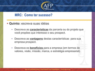 MRC: Como ter sucesso?

 Quinto: escreva suas idéias
   • Descreva as características da parceria ou do projeto que
     você propões que interesse o seu prospect.

   • Descreva as vantagens destas características para sua
     empresa prospect.

   • Descreva os benefícios para a empresa (em termos de
     valores, visão, missão, marca, e estratégia empresarial).




              46th AFP INTERNATIONAL CONFERENCE ON FUNDRAISING — www.afpnet.org
 
