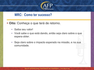 MRC: Como ter sucesso?

 Oito: Conheça o que terá de retorno.
   • Saiba seu valor!
   • Você sabe o que está dando, então seja claro sobre o que
     espera obter.

   • Seja claro sobre o impacto esperado na missão, e na sua
     comunidade.




             46th AFP INTERNATIONAL CONFERENCE ON FUNDRAISING — www.afpnet.org
 